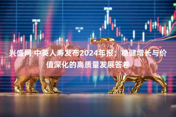 兴盛网 中英人寿发布2024年报：稳健增长与价值深化的高质量发展答卷