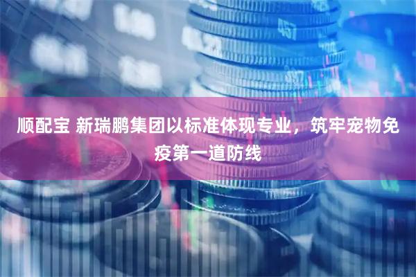 顺配宝 新瑞鹏集团以标准体现专业，筑牢宠物免疫第一道防线