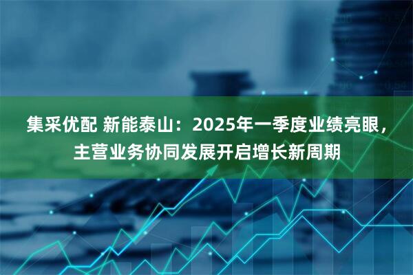 集采优配 新能泰山：2025年一季度业绩亮眼，主营业务协同发展开启增长新周期