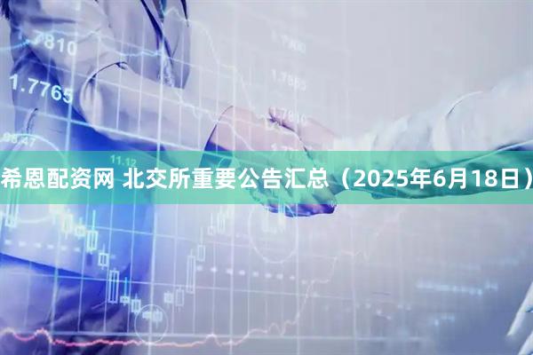 希恩配资网 北交所重要公告汇总（2025年6月18日）