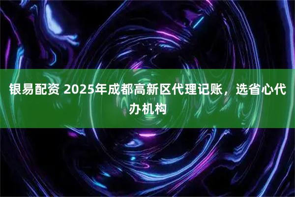 银易配资 2025年成都高新区代理记账，选省心代办机构
