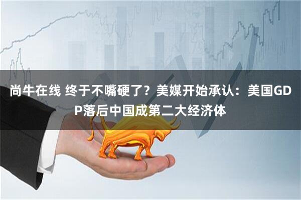 尚牛在线 终于不嘴硬了？美媒开始承认：美国GDP落后中国成第二大经济体