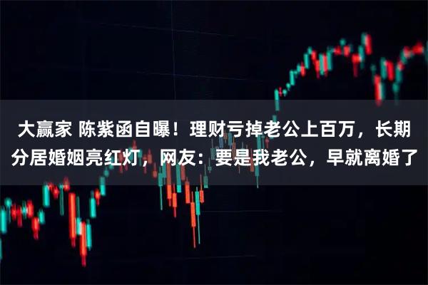 大赢家 陈紫函自曝！理财亏掉老公上百万，长期分居婚姻亮红灯，网友：要是我老公，早就离婚了