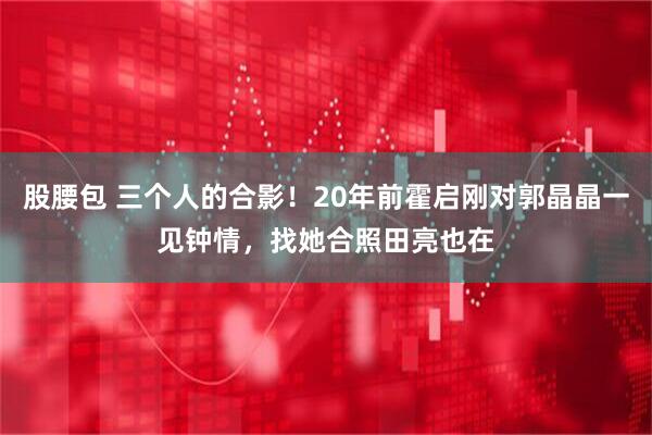 股腰包 三个人的合影！20年前霍启刚对郭晶晶一见钟情，找她合照田亮也在
