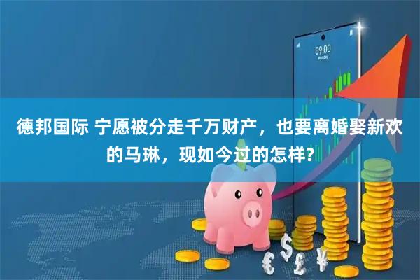 德邦国际 宁愿被分走千万财产，也要离婚娶新欢的马琳，现如今过的怎样?