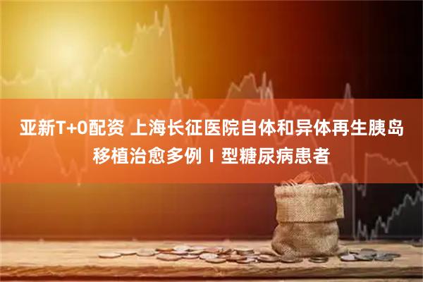 亚新T+0配资 上海长征医院自体和异体再生胰岛移植治愈多例Ⅰ型糖尿病患者