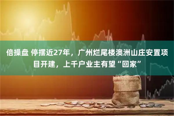 倍操盘 停摆近27年，广州烂尾楼澳洲山庄安置项目开建，上千户业主有望“回家”