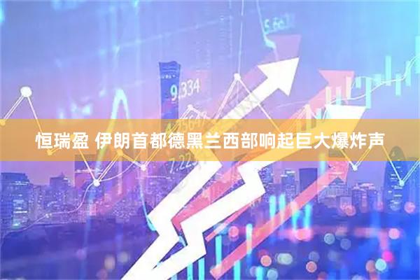 恒瑞盈 伊朗首都德黑兰西部响起巨大爆炸声