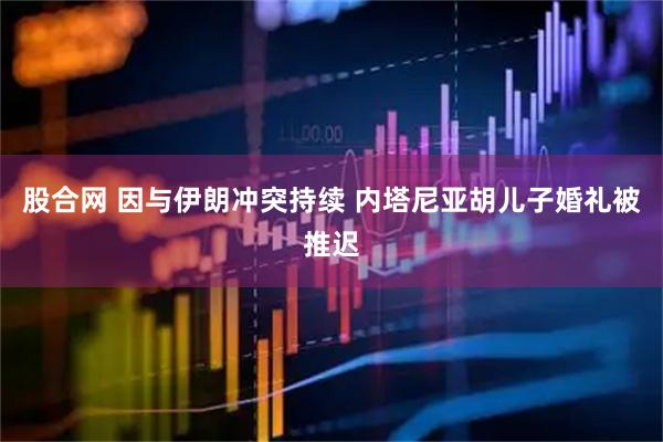 股合网 因与伊朗冲突持续 内塔尼亚胡儿子婚礼被推迟